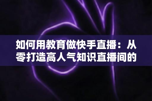 如何用教育做快手直播:从零打造高人气知识直播间的实战指南 如何用教育做快手直播:从零打造高人气知识直播间的实战指南