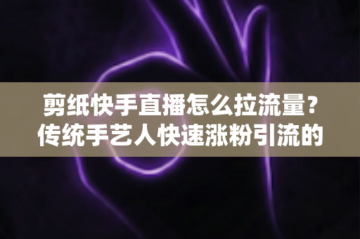 剪纸快手直播怎么拉流量?传统手艺人快速涨粉引流的实战全攻略 剪纸快手直播怎么拉流量?传统手艺人快速涨粉引流的实战全攻略