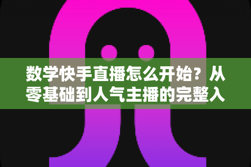 数学快手直播怎么开始？从零基础到人气主播的完整入门指南