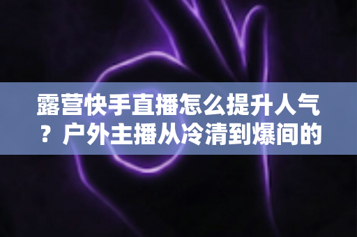 露营快手直播怎么提升人气?户外主播从冷清到爆间的实战涨粉指南 露营快手直播怎么提升人气?户外主播从冷清到爆间的实战涨粉指南
