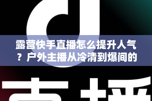 露营快手直播怎么提升人气?户外主播从冷清到爆间的实战涨粉指南 露营快手直播怎么提升人气?户外主播从冷清到爆间的实战涨粉指南