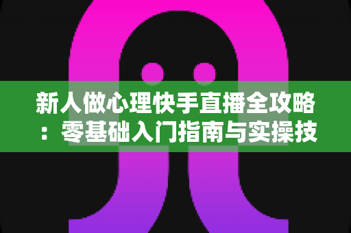 新人做心理快手直播全攻略:零基础入门指南与实操技巧大全 新人做心理快手直播全攻略:零基础入门指南与实操技巧大全