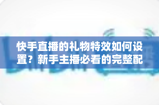 快手直播的礼物特效如何设置?新手主播必看的完整配置指南与互动提升技巧 快手直播的礼物特效如何设置?新手主播必看的完整配置指南与互动提升技巧