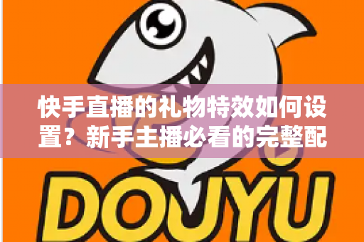 快手直播的礼物特效如何设置?新手主播必看的完整配置指南与互动提升技巧 快手直播的礼物特效如何设置?新手主播必看的完整配置指南与互动提升技巧