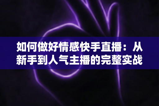 如何做好情感快手直播：从新手到人气主播的完整实战指南