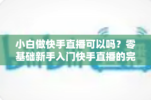 小白做快手直播可以吗?零基础新手入门快手直播的完整指南与实用建议 小白做快手直播可以吗?零基础新手入门快手直播的完整指南与实用建议