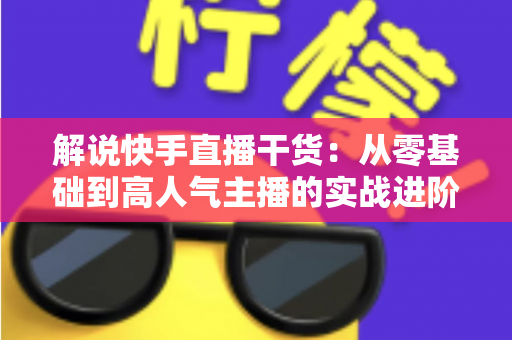 解说快手直播干货:从零基础到高人气主播的实战进阶完全指南 解说快手直播干货:从零基础到高人气主播的实战进阶完全指南