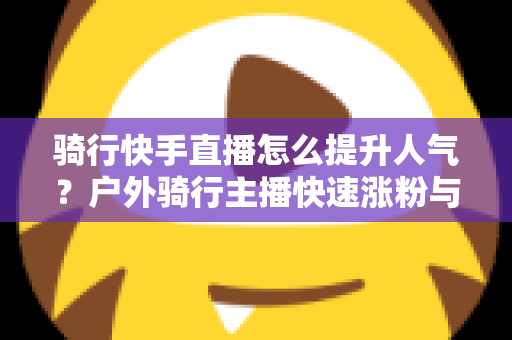 骑行快手直播怎么提升人气？户外骑行主播快速涨粉与直播间热度提升全攻略