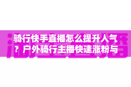 骑行快手直播怎么提升人气？户外骑行主播快速涨粉与直播间热度提升全攻略