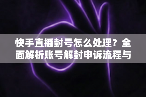 快手直播封号怎么处理？全面解析账号解封申诉流程与防封实用指南