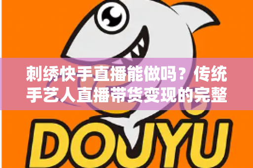 刺绣快手直播能做吗?传统手艺人直播带货变现的完整实操指南 刺绣快手直播能做吗?传统手艺人直播带货变现的完整实操指南