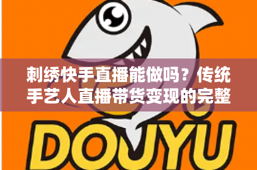刺绣快手直播能做吗?传统手艺人直播带货变现的完整实操指南 刺绣快手直播能做吗?传统手艺人直播带货变现的完整实操指南