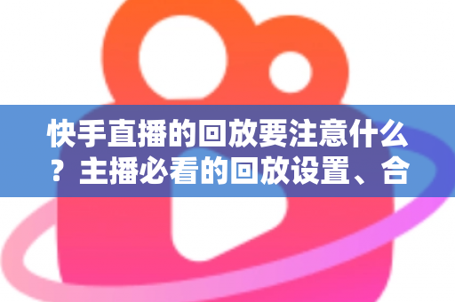 快手直播的回放要注意什么？主播必看的回放设置、合规运营与优化全攻略