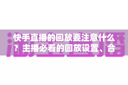 快手直播的回放要注意什么？主播必看的回放设置、合规运营与优化全攻略