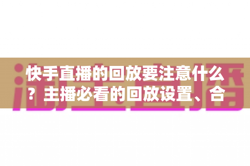 快手直播的回放要注意什么？主播必看的回放设置、合规运营与优化全攻略