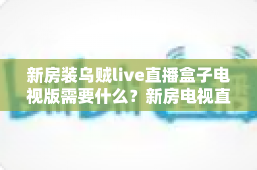 新房装乌贼live直播盒子电视版需要什么？新房电视直播设备安装配置完整攻略