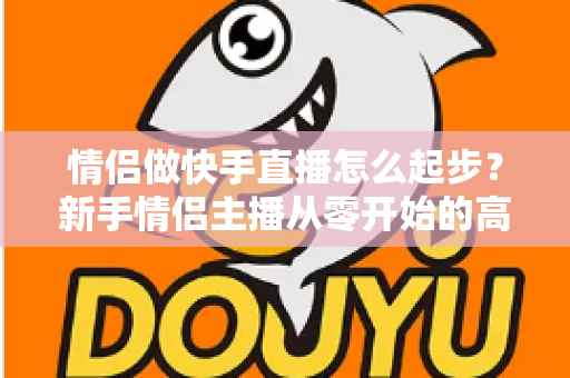 情侣做快手直播怎么起步？新手情侣主播从零开始的高人气直播间打造指南