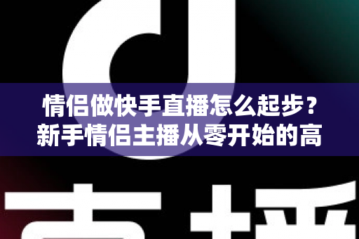 情侣做快手直播怎么起步？新手情侣主播从零开始的高人气直播间打造指南