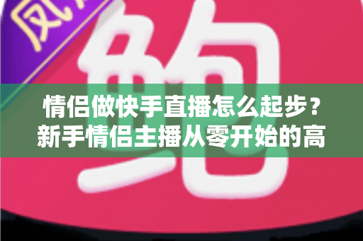 情侣做快手直播怎么起步？新手情侣主播从零开始的高人气直播间打造指南