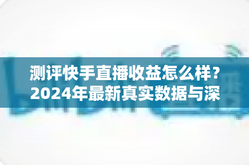 测评快手直播收益怎么样？2024年最新真实数据与深度分析全指南