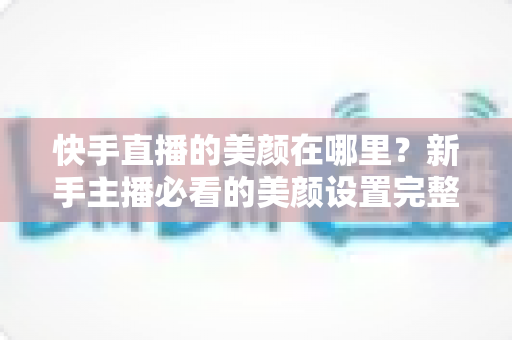 快手直播的美颜在哪里?新手主播必看的美颜设置完整教程与实用技巧 快手直播的美颜在哪里?新手主播必看的美颜设置完整教程与实用技巧