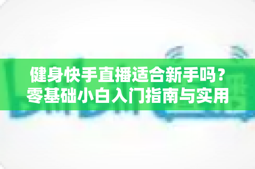 健身快手直播适合新手吗?零基础小白入门指南与实用建议全解析 健身快手直播适合新手吗?零基础小白入门指南与实用建议全解析