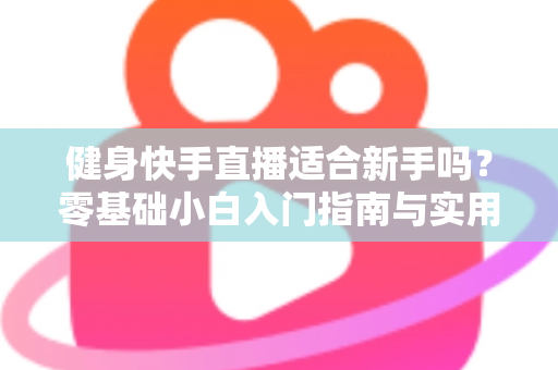 健身快手直播适合新手吗?零基础小白入门指南与实用建议全解析 健身快手直播适合新手吗?零基础小白入门指南与实用建议全解析