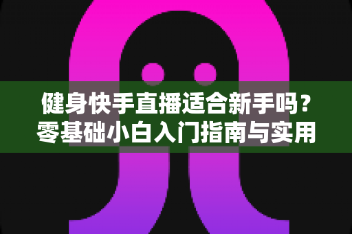 健身快手直播适合新手吗?零基础小白入门指南与实用建议全解析 健身快手直播适合新手吗?零基础小白入门指南与实用建议全解析