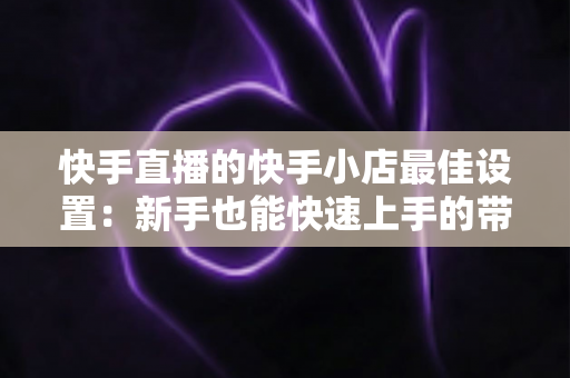 快手直播的快手小店最佳设置：新手也能快速上手的带货优化全指南