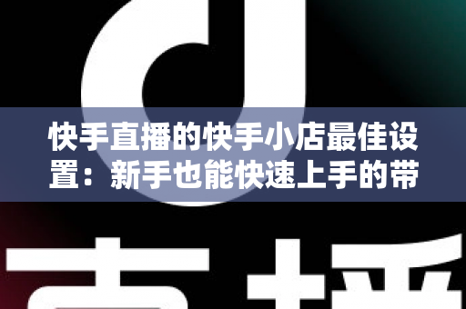 快手直播的快手小店最佳设置：新手也能快速上手的带货优化全指南