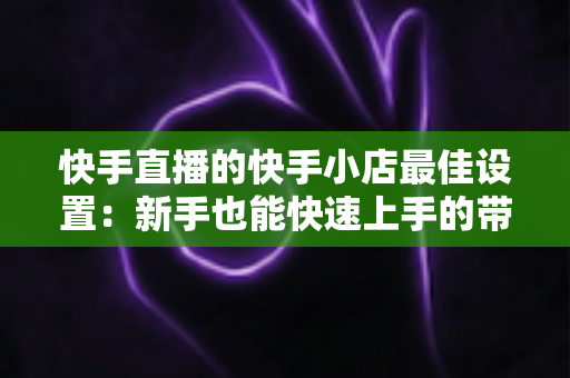 快手直播的快手小店最佳设置：新手也能快速上手的带货优化全指南