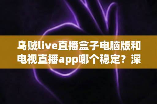 乌贼live直播盒子电脑版和电视直播app哪个稳定?深度对比评测与使用建议 乌贼live直播盒子电脑版和电视直播app哪个稳定?深度对比评测与使用建议