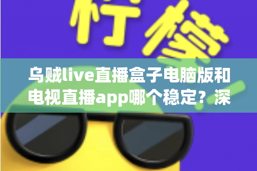 乌贼live直播盒子电脑版和电视直播app哪个稳定？深度对比评测与使用建议