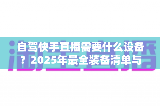 自驾快手直播需要什么设备?2025年最全装备清单与实用选购指南,助你轻松开启边走边播之旅 自驾快手直播需要什么设备?2025年最全装备清单与实用选购指南,助你轻松开启边走边播之旅