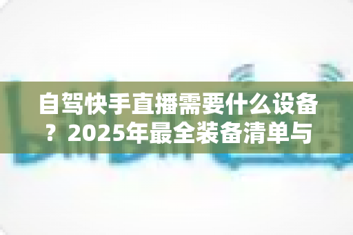 自驾快手直播需要什么设备?2025年最全装备清单与实用选购指南,助你轻松开启边走边播之旅 自驾快手直播需要什么设备?2025年最全装备清单与实用选购指南,助你轻松开启边走边播之旅