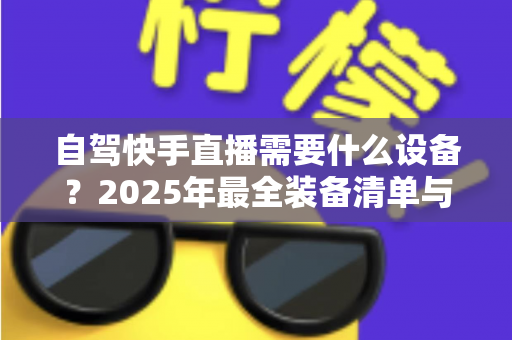 自驾快手直播需要什么设备?2025年最全装备清单与实用选购指南,助你轻松开启边走边播之旅 自驾快手直播需要什么设备?2025年最全装备清单与实用选购指南,助你轻松开启边走边播之旅