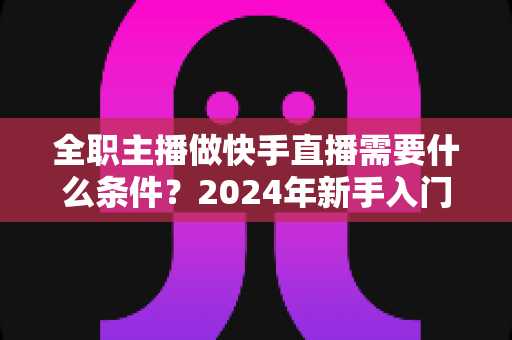 全职主播做快手直播需要什么条件?2024年新手入门完整指南 全职主播做快手直播需要什么条件?2024年新手入门完整指南