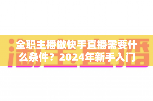 全职主播做快手直播需要什么条件?2024年新手入门完整指南 全职主播做快手直播需要什么条件?2024年新手入门完整指南