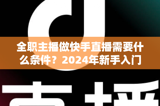 全职主播做快手直播需要什么条件?2024年新手入门完整指南 全职主播做快手直播需要什么条件?2024年新手入门完整指南