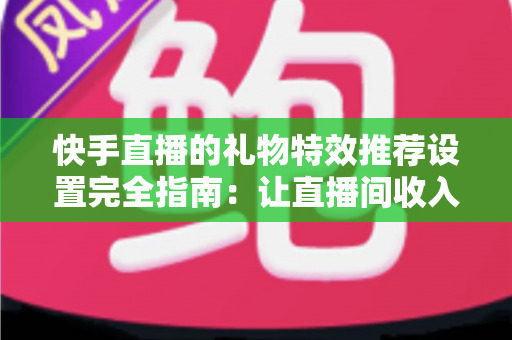 快手直播的礼物特效推荐设置完全指南：让直播间收入翻倍的实战技巧