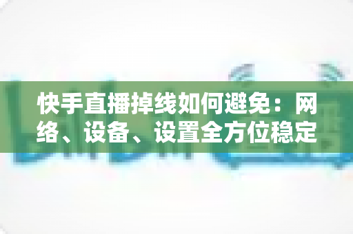 快手直播掉线如何避免:网络、设备、设置全方位稳定直播实战指南 快手直播掉线如何避免:网络、设备、设置全方位稳定直播实战指南