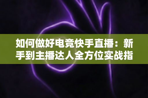 如何做好电竞快手直播：新手到主播达人全方位实战指南