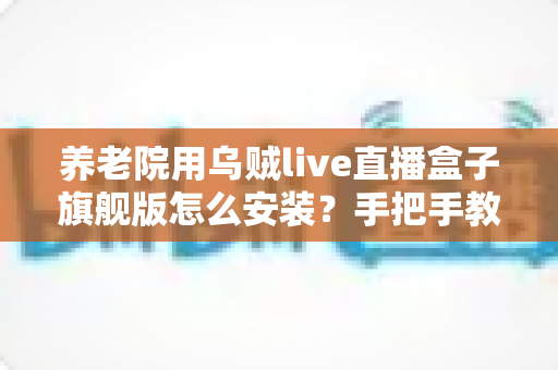 养老院用乌贼live直播盒子旗舰版怎么安装？手把手教你完成安装与调试全流程
