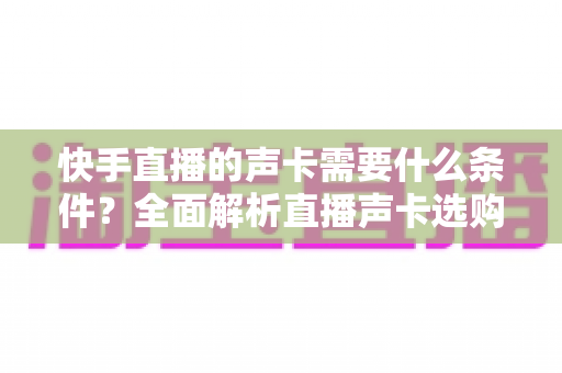 快手直播的声卡需要什么条件?全面解析直播声卡选购与使用指南 快手直播的声卡需要什么条件?全面解析直播声卡选购与使用指南