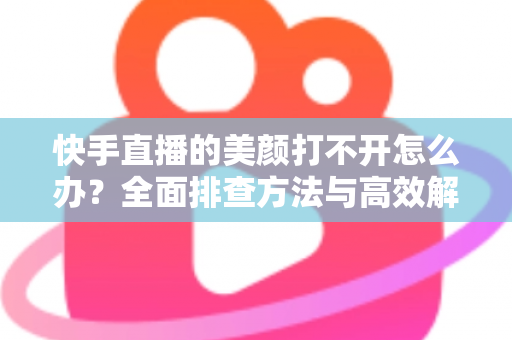 快手直播的美颜打不开怎么办？全面排查方法与高效解决方案一览