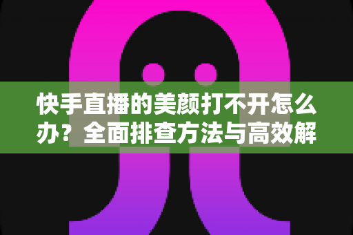 快手直播的美颜打不开怎么办？全面排查方法与高效解决方案一览