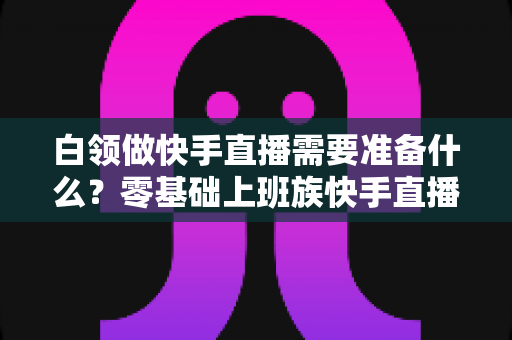 白领做快手直播需要准备什么?零基础上班族快手直播全套准备攻略与避坑指南 白领做快手直播需要准备什么?零基础上班族快手直播全套准备攻略与避坑指南