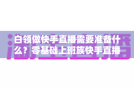 白领做快手直播需要准备什么?零基础上班族快手直播全套准备攻略与避坑指南 白领做快手直播需要准备什么?零基础上班族快手直播全套准备攻略与避坑指南