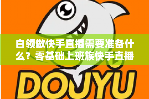 白领做快手直播需要准备什么?零基础上班族快手直播全套准备攻略与避坑指南 白领做快手直播需要准备什么?零基础上班族快手直播全套准备攻略与避坑指南