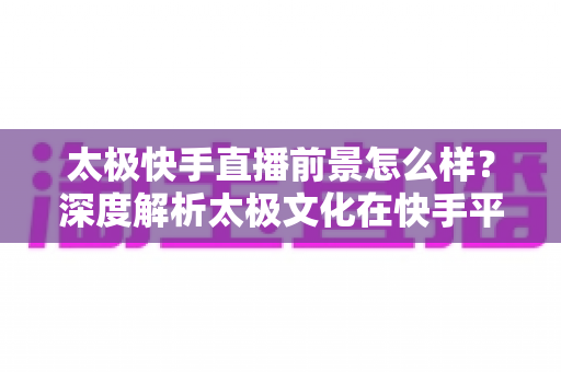 太极快手直播前景怎么样？深度解析太极文化在快手平台的直播机遇与未来发展方向
